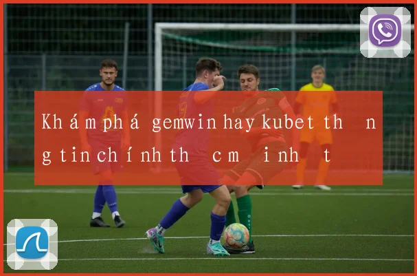 Khám phá gemwin hay kubet thông tin chính thức mới nhất